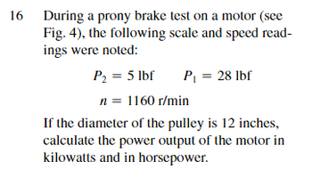 16 During a prony brake test on a motor (see
Fig. 4), the following scale and speed read-
ings were noted:
P₂ = 5 lbf
n = 1160 r/min
If the diameter of the pulley is 12 inches,
calculate the power output of the motor in
kilowatts and in horsepower.
P₁ = 28 lbf