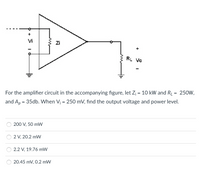 +
Vi
Zi
+
RL VO
For the amplifier circuit in the accompanying figure, let Z¡ = 10 kW and RL = 250W,
%3D
and Ap = 35db. When V¡ = 250 mV, find the output voltage and power level.
200 V, 50 mW
2 V, 20.2 mW
2.2 V, 19.76 mW
20.45 mV, 0.2 mW
