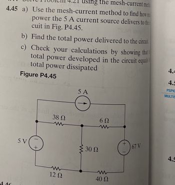 using the mesh-current meth
4.45 a) Use the mesh-current method to find how m
power the 5 A current source delivers to the
cuit in Fig. P4.45.
b) Find the total power delivered to the circuit
Check your calculations by showing that t
total power developed in the circuit equals
total power dissipated
c)
Figure P4.45
-ti od ni bilo
5 V
(102
4.46
+
38 Ω
12 Ω
5 A
odiont susil
≥ 30 Ω
6Ω
40 Ω
67 V
4.4
4.5
PSPIC
MULTIS
4.5