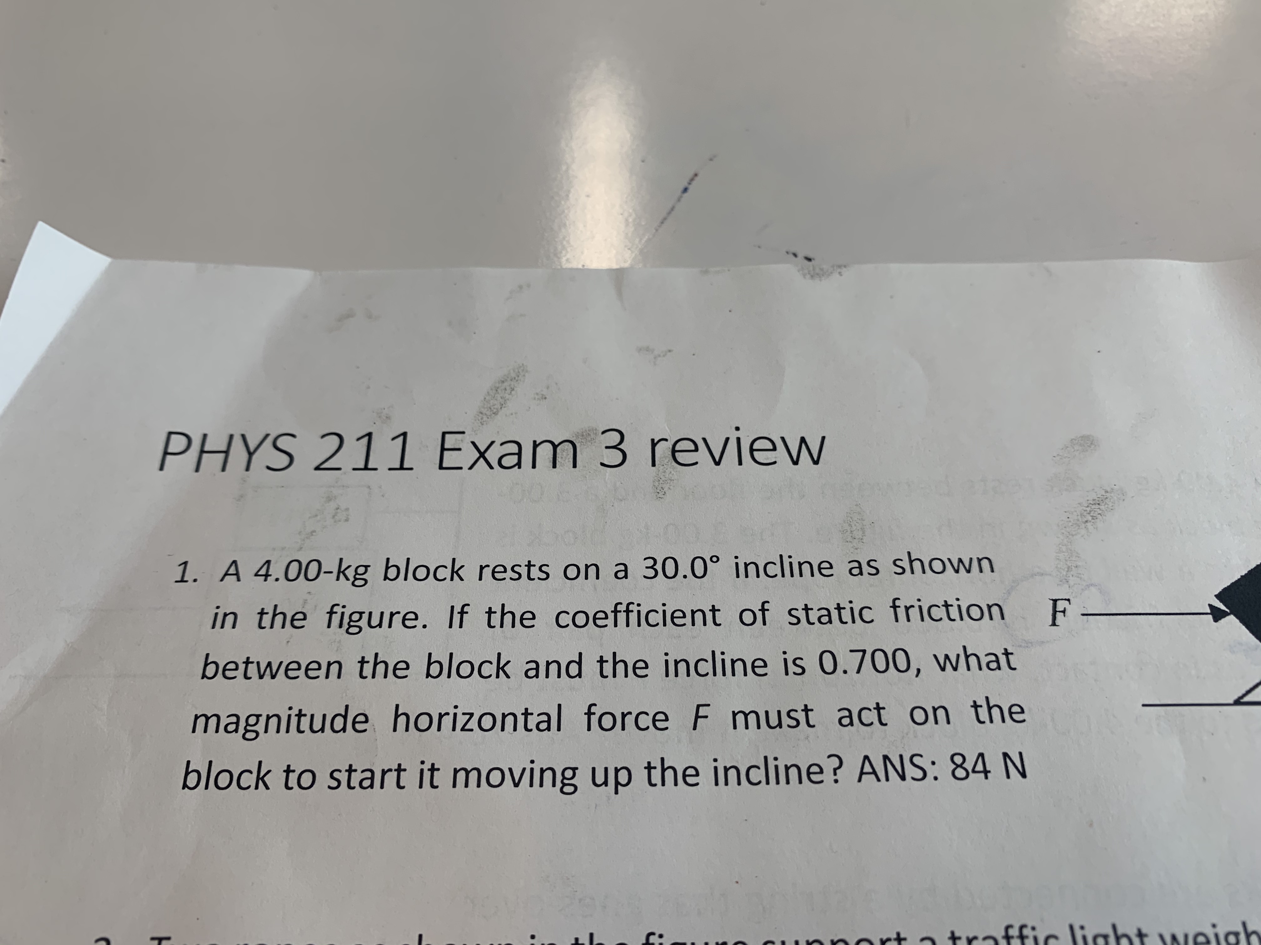 PHYS 211 Exam 3 review
1. A 4.00-kg block rests on a 30.0° incline as shown
in the figure. If the coefficient of static friction
between the block and the incline is 0.700, what
magnitude horizontal force F must act on the
block to start it moving up the incline? ANS: 84 N
