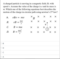 A charged particle is moving in a magnetic field, B, with
speed v. Assume the value of the charge is e and its mass is
m. Which one of the following equations best describes the
motion of the charge in circular path using newton's 2nd law?
А.
eBv = mv
В
mv
В.
ев
V
С.
B
В — та
%3D
D.
ту?
B =
r
В
O D
X X
