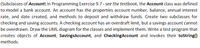 (Subclasses of Account) In Programming Exercise 9.7 - see the textbook, the Account class was defined
to model a bank account. An account has the properties account number, balance, annual interest
rate, and date created, and methods to deposit and withdraw funds. Create two subclasses for
checking and saving accounts. A checking account has an overdraft limit, but a savings account cannot
be overdrawn. Draw the UML diagram for the classes and implement them. Write a test program that
creates objects of Account, SavingsAccount, and CheckingAccount and invokes their toString()
methods.
