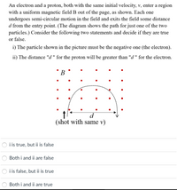 An electron and a proton, both with the same initial velocity, v, enter a region
with a uniform magnetic field B out of the page, as shown. Each one
undergoes semi-circular motion in the field and exits the field some distance
d from the entry point. (The diagram shows the path for just one of the two
particles.) Consider the following two statements and decide if they are true
or false.
i) The particle shown in the picture must be the negative one (the electron).
ii) The distance "d" for the proton will be greater than "d " for the electron.
В
d.
(shot with same v)
i is true, but ii is false
Both i and ii are false
i is false, but ii is true
Both i and ii are true
