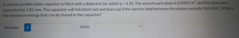 A certain parallel-plate capacitor is filled with a dielectric for which K = 4.35. The area of each plate is 0.0505 m², and the plates are
separated by 1.81 mm. The capacitor will fail (short out and burn up) if the electric field between the plates exceeds 166 kN/C. What is
the maximum energy that can be stored in the capacitor?
Number
Units