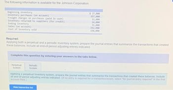 The following information is available for the Johnson Corporation:
Beginning inventory
Inventory purchases (on account)
Freight charges on purchases (paid in cash)
Inventory returned to suppliers (for credit)
Ending Inventory
Sales (on account)
Cost of Inventory sold
Perpetual
System
$ 27,000
157,000
12,000
Required:
Applying both a perpetual and a periodic inventory system, prepare the journal entries that summarize the transactions that created
these balances. Include all end-of-period adjusting entries indicated
Periodic
System
14,000
32,000
Complete this question by entering your answers in the tabs below.
252,000
150,000
View transaction list
Applying a perpetual Inventory system, prepare the journal entries that summarize the transactions that created these balances. Include
all end-of-period adjusting entries indicated. (If no entry is required for a transaction/event, select "No journal entry required in the first
account field.)