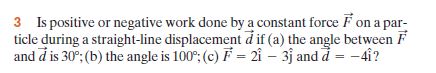 3 Is positive or negative work done by a constant force F on a par-
ticle during a straight-line displacement d if (a) the angle between F
and d is 30°; (b) the angle is 100°; (c) F = 2î – 3j and d = -4i?
%3D
