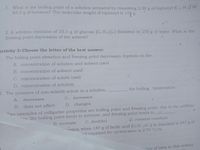 1. What is the boiling point of a solution prepared by dissolving 2.50 g of biphenyl (C12 H10) n
85.0 g of benzene? The molecular weight of biphenyl is 154 g.
2. A solution contains of 10.3 g of glucose (C6 H1206) dissolved in 250 g of water. What is the
freezing point depression of the solvent?
Activity 3: Choose the letter of the best answer:
1. The boiling point elevation and freezing point depression depends on the
A. concentration of solution and solvent used
B. concentration of solvent used
C. concentration of solute used
D. concentration of solution
2. The presence of non-volatile solute in a solution,
the boiling temperature.
A.
decreases
C.
increases
B. does not affect
D. changes
Two examples of colligative properties are boiling point and freezing point: due to the addition
s, the boiling point tends to increase, and freezing point tends to
C. doubled
D. remains constant
B. increase
ation when 147 g of lactic acid (C6 H 100 s) is dissolved in 647 g of
int constant for cyclohexane is 2.79 °C/m.
tion of urea in this solvent
