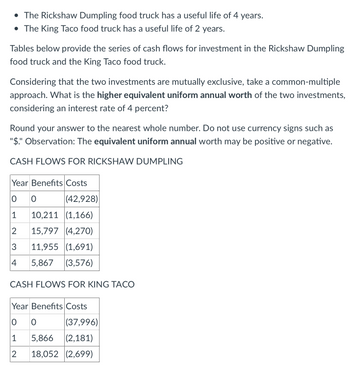 • The Rickshaw Dumpling food truck has a useful life of 4 years.
• The King Taco food truck has a useful life of 2 years.
Tables below provide the series of cash flows for investment in the Rickshaw Dumpling
food truck and the King Taco food truck.
Considering that the two investments are mutually exclusive, take a common-multiple
approach. What is the higher equivalent uniform annual worth of the two investments,
considering an interest rate of 4 percent?
Round your answer to the nearest whole number. Do not use currency signs such as
"$." Observation: The equivalent uniform annual worth may be positive or negative.
CASH FLOWS FOR RICKSHAW DUMPLING
Year Benefits Costs
0 0
1
2
3
4
(42,928)
10,211 (1,166)
15,797 (4,270)
11,955 (1,691)
5,867 (3,576)
CASH FLOWS FOR KING TACO
Year Benefits Costs
0 0
1
2
(37,996)
5,866 (2,181)
18,052 (2,699)