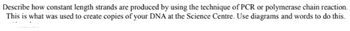 Describe how constant length strands are produced by using the technique of PCR or polymerase chain reaction.
This is what was used to create copies of your DNA at the Science Centre. Use diagrams and words to do this.