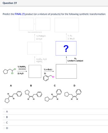 Question 19
Predict the FINAL (?) product (or a mixture of products) for the following synthetic transformation:
A
OA
ов
BCD
two enantiomers
1) PhMgCl
2) H₂O
1) NaNH2
(excess)
2) H₂O
H2SO4, H₂O
HgSO4
1) n-BuLi
2)
Br
16
B
1.03
2. Me₂S
?
H₂
Lindlar's catalyst
D