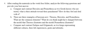 4. After reading the materials in the week four folder, analyze the following questions and
provide your best answer.
a. Compare and contrast Hercules and Prometheus as two Greek heroes who are
tested, what is their attitude toward their punishment? How do they feel and deal
with it?
b. There are three examples of heroism now: Theseus, Hercules, and Prometheus.
What are the common elements? What do you think might have changed between
the model that Theseus illustrates and the model Prometheus illustrates?
c. Compare and contrast Oedipus and Gilgamesh, as two kings representing
different cultures, their life experiences, goals and attitudes.