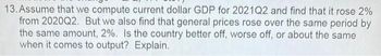 13. Assume that we compute current dollar GDP for 2021Q2 and find that it rose 2%
from 2020Q2. But we also find that general prices rose over the same period by
the same amount, 2%. Is the country better off, worse off, or about the same
when it comes to output? Explain.