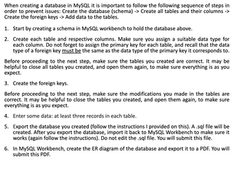 When creating a database in MySQL it is important to follow the following sequence of steps in
order to prevent issues: Create the database (schema) -> Create all tables and their columns ->
Create the foreign keys -> Add data to the tables.
1. Start by creating a schema in MySQL workbench to hold the database above.
2. Create each table and respective columns. Make sure you assign a suitable data type for
each column. Do not forget to assign the primary key for each table, and recall that the data
type of a foreign key must be the same as the data type of the primary key it corresponds to.
Before proceeding to the next step, make sure the tables you created are correct. It may be
helpful to close all tables you created, and open them again, to make sure everything is as you
expect.
3. Create the foreign keys.
Before proceeding to the next step, make sure the modifications you made in the tables are
correct. It may be helpful to close the tables you created, and open them again, to make sure
everything is as you expect.
4. Enter some data: at least three records in each table.
5. Export the database you created (follow the instructions I provided on this). A .sql file will be
created. After you export the database, import it back to MySQL Workbench to make sure it
works (again follow the instructions). Do not edit the .sql file. You will submit this file.
6. In MySQL Workbench, create the ER diagram of the database and export it to a PDF. You will
submit this PDF.