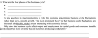 8. What are the four phases of the business cycle?
а.
b.
с.
d.
A key question in macroeconomics is why the economy experiences business cycle fluctuations
rather than slow, smooth growth. The most prominent theory is that business cycle fluctuations are
the result of (flexible, sticky) prices interacting with economic shocks.
Why does the business cycle affect output and employment in capital goods and consumer durable
goods industries more severely than in industries producing nondurables?
