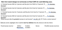 **Title: Understanding Changes in Real Income**

**Instructions: Calculate the Changes in Real Income (or Real GDP) for Each Case Below.**

**A.** Nominal income falls by 2 percent, and the price level falls by 10 percent.  
→ _______% (increase, decrease)

**B.** Nominal income rises by 8 percent, and the price level rises by 4 percent.  
→ _______% (increase, decrease)

**C.** Nominal income rises by 12 percent, and the price level rises by 15 percent.  
→ _______% (increase, decrease)

**D.** Nominal income falls by 4 percent, and the price level rises by 6 percent.  
→ _______% (increase, decrease)

**Question: Which Case Provides the Greatest Increase in Real Income?**  
(A, B, C, D) → Circle the Correct Answer!

---

**Additional Task: Identify Who Would be Hurt by Inflation**

In this exercise, indicate (circle or highlight) who would be adversely affected by inflation from the categories below:

- Fixed income receiver
- Debtor (Borrower)
- Creditor (Lender)
- Savers
- Flexible-income receivers