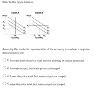 Refer to the figure A above.
Figure A
Figure B
Price
Price
P3
P2
`D,
P,
D2
Q,
Quantity
Q, Q2 Q,
Quantity
Assuming this market is representative of the economy as a whole, a negative
demand shock will:
1) increase both the price level and the quantity of output produced.
2) increase output, but leave prices unchanged.
O 3) lower the price level, but leave output unchanged.
4) raise the price level, but leave output unchanged.
