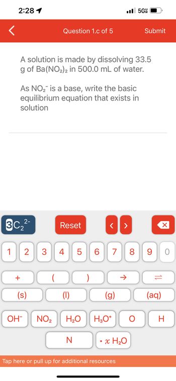 2:28 1
2-
3C₂²-
+
Question 1.c of 5
A solution is made by dissolving 33.5
g of Ba(NO₂)2 in 500.0 mL of water.
As NO₂ is a base, write the basic
equilibrium equation that exists in
solution
1 2 3 4
(s)
OH-
Reset
LO
N
5
NO₂ H₂O
6
..5GW
< >
G
7 8 9
H3O+
Tap here or pull up for additional resources
个
x H₂O
Submit
O
10
(aq)
O
H