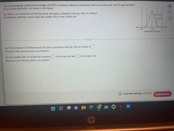 The undergraduate grade point averages (UGPA) of students taking an admissions test in a recent year can be approximated
by a normal distribution, as shown in the figure.
(a) What is the minimum UGPA that would still place a student in the top 15% of UGPAS?
(b) Between what two values does the middle 50% of the UGPAS lie?
(a) The minimum UGPA that would still place a student in the top 15% of UGPAs is
(Round to two decimal places as needed.).
on the low end and on the high end.
(b) The middle 50% of UGPAs lies between
(Round to two decimal places as needed.)
hp
WE
H 3.42
G=0.17
2.84
3.42
Grade point average
Time Remaining: 00:34:06 Submit test
Q
Q