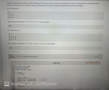 Write a program that reads two lists of integers from input into two vectors and outputs the sum of multiplying the corresponding list
items. The program first reads an integer representing the length of each list, followed by two lists of integers.
Ex: If the input is:
3
31
123
321
the program calculates (1 * 3) + (2*2)+(3 * 1) and outputs
10
Ex: If the input is:
4
2345
1111
the program calculates (2* 1) + (3 + 1) + (4 * 1) + (5 * 1) and outputs
24
14
464730.3214874.qx3zqy7
LAB
ACTIVITY
1 #include <iostream>
2 #include <vector>
5.31.1: LAB: Sum of products
3 using namespace std;
4
5 int main() {
6
int size;
8
9
10
cin >> size;
vector<int> listA(size);
vector<int> listB (size);
CS Scanned with CamScanner
return 0;
14
15 }
16
main.cpp
// List A
// List B
0/10
Load default template...