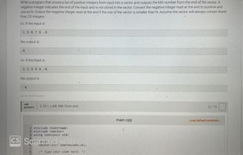 Write a program that stores a list of positive integers from input into a vector and outputs the Nth number from the end of the vector. A
negative integer indicates the end of the input and is not stored in the vector. Convert the negative integer read at the end to positive and
use as N. Output the negative integer read at the end if the size of the vector is smaller than N. Assume the vector will always contain fewer
than 20 integers.
Ex: If the input is:
15975 -3
the output is:
9
Ex: If the input is:
1 2 3 4 5-6
the output is:
-6
464730 3214874.qx3zqy7
LAB
ACTIVITY
5.29.1: LAB: Nth from end
1 #include <iostream>
2 #include <vector>
3 using namespace std;
CS Scanned
7
8
F
vector<int> uservalues (z0);
/* Type your code here. */
main.cpp
0/10
Load default template...