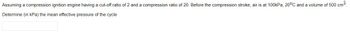 Assuming a compression ignition engine having a cut-off ratio of 2 and a compression ratio of 20. Before the compression stroke, air is at 100kPa, 20°C and a volume of 500 cm³.
Determine
(in kPa) the mean effective pressure of the cycle