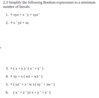 2.3 Simplify the following Boolean expressions to a minimum
number of literals:
1. * xyz + x'y+xyz'
2. *x' yz + xz
3. *(x + y)'(x' + y')
4. * xy + x ( wz + wz')
5. *( yz'+ x 'w)( xy' + zw')
6.
(x'+z')(x+ y'+z')
