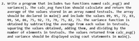 2. Write a program that includes two functions named calc_avg() and
variance(). The calc_avg function should calculate and return the
average of the values stored in an array named testvals. The array
should be declared in main() and include the values 89, 95, 72, 83,
99, 54, 86, 75, 92, 73, 79, 75, 82, 73. The variance function is
obtained by subtracting the average from each value in testvals,
squaring the values obtained, adding them, and dividing by the
number of elements in testvals. The values returned from calc_avg()
and variance should be displayed using cout statements in main().
