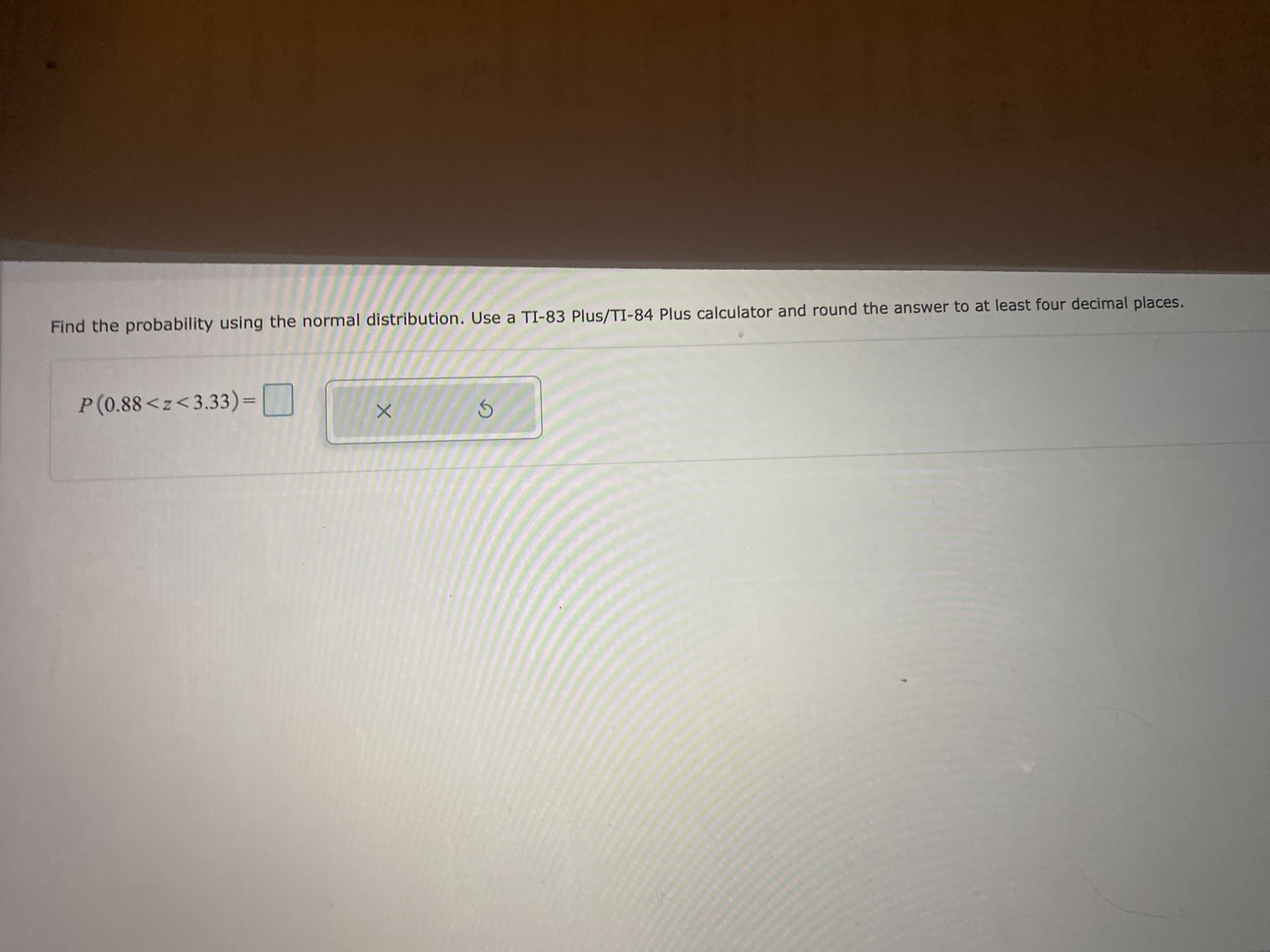 Find the probability using the normal distribution. Use a TI-83 Plus/TI-84 Plus calculator and round the answer to at least four decimal places.
P(0.88<z<3.33) =| |
%3D
