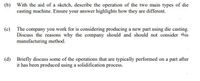 (b) With the aid of a sketch, describe the operation of the two main types of die
casting machine. Ensure your answer highlights how they are different.
(c) The company you work for is considering producing a new part using die casting.
Discuss the reasons why the company should and should not consider this
manufacturing method.
(d) Briefly discuss some of the operations that are typically performed on a part after
it has been produced using a solidification process.
