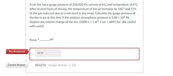 You Answered
Correct Answer
A car tire has a gauge pressure of 216,020 Pa, volume of 8 L, and temperature of 6°C.
After several hours of driving, the temperature of the air increases by 16℃° and 11%
of the gas leaks out due to a nail stuck in the tread. Calculate the gauge pressure of
the tire in psi at this time if the ambient atmospheric pressure is 1.00 x 105 Pa.
Neglect any volume change of the tire. (1000 L = 1 m³; 1 psi = 6895 Pa) (Be careful
with units!)
Pgauge
32.97
psi
28.6276 margin of error +/- 1%