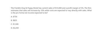 The Franklin Dog & Puppy Motel has current sales of $15,000 and a profit margin of 5%. The firm
estimates that sales will increase by 10% while costs are expected to vary directly with sales. What
is the pro forma net income expected to be?
A. $750
B. $825
C. $1,500
D. $2,250