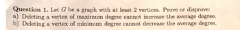 Question 1. Let G be a graph with at least 2 vertices. Prove or disprove:
a) Deleting a vertex of maximum degree cannot increase the average degree.
b) Deleting a vertex of minimum degree cannot decrease the average degree.