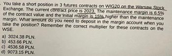 You take a short position in 3 futures contracts on WIG20 on the Warsaw Stock
Exchange. The current contract price is 2023. The maintenance margin is 6,5%
of the contract value and the initial margin is 15% higher than the maintenance
margin. What amount do you need to deposit in the margin account when you
take the position? Remember the correct multiplier for these contracts on the
WSE.
a) 3024.38 PLN.
b) 453.66 PLN.
c) 4536.58 PLN.
d) 9073.15 PLN.