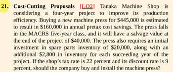 21. Cost-Cutting Proposals [LO2] Tanaka Machine Shop is
considering a four-year project to improve its production
efficiency. Buying a new machine press for $445,000 is estimated
to result in $160,000 in annual pretax cost savings. The press falls
in the MACRS five-year class, and it will have a salvage value at
the end of the project of $40,000. The press also requires an initial
investment in spare parts inventory of $20,000, along with an
additional $2,800 in inventory for each succeeding year of the
project. If the shop's tax rate is 22 percent and its discount rate is 9
percent, should the company buy and install the machine press?