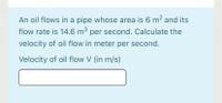 An oil flows in a pipe whose area is 6 m2 and its
flow rate is 14.6 m³ per second. Calculate the
velocity of oil flow in meter per second.
Velocity of oil flow V (in m/s)
