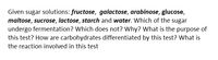 Given sugar solutions: fructose, galactose, arabinose, glucose,
maltose, sucrose, lactose, starch and water. Which of the sugar
undergo fermentation? Which does not? Why? What is the purpose of
this test? How are carbohydrates differentiated by this test? What is
the reaction involved in this test
