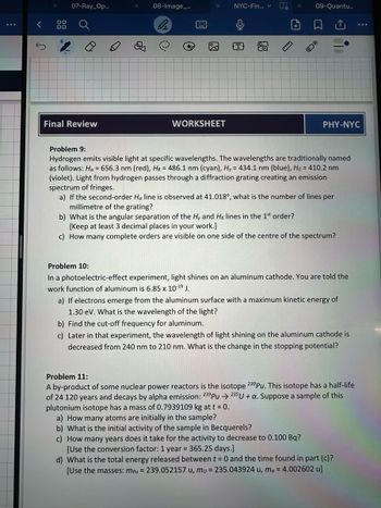 <
07-Ray_Op...
Final Review
5
08-Image_...
*
ধে
NYC-Fin...
WORKSHEET
رف
T
+
09-Quantu...
PHY-NYC
Problem 9:
Hydrogen emits visible light at specific wavelengths. The wavelengths are traditionally named
as follows: Ha = 656.3 nm (red), H8 = 486.1 nm (cyan), Hy = 434.1 nm (blue), Hs = 410.2 nm
(violet). Light from hydrogen passes through a diffraction grating creating an emission
spectrum of fringes.
a) If the second-order Ha line is observed at 41.018°, what is the number of lines per
millimetre of the grating?
b) What is the angular separation of the Hy and Hs lines in the 1st order?
[Keep at least 3 decimal places in your work.]
c) How many complete orders are visible on one side of the centre of the spectrum?
Problem 10:
In a photoelectric-effect experiment, light shines on an aluminum cathode. You are told the
work function of aluminum is 6.85 x 10-19 J.
a) If electrons emerge from the aluminum surface with a maximum kinetic energy of
1.30 eV. What is the wavelength of the light?
b) Find the cut-off frequency for aluminum.
c) Later in that experiment, the wavelength of light shining on the aluminum cathode is
decreased from 240 nm to 210 nm. What is the change in the stopping potential?
Problem 11:
A by-product of some nuclear power reactors is the isotope 239Pu. This isotope has a half-life
of 24 120 years and decays by alpha emission: 239Pu 235U + a. Suppose a sample of this
plutonium isotope has a mass of 0.7939109 kg at t = 0.
a) How many atoms are initially in the sample?
b) What is the initial activity of the sample in Becquerels?
c) How many years does it take for the activity to decrease to 0.100 Bq?
[Use the conversion factor: 1 year = 365.25 days.]
d) What is the total energy released between t = 0 and the time found in part (c)?
[Use the masses: mpu = 239.052157 u, mu= 235.043924 u, ma = 4.002602 u]