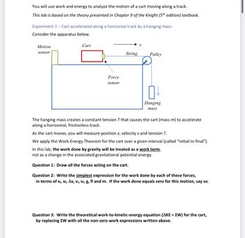 You will use work and energy to analyze the motion of a cart moving along a track.
This lab is based on the theory presented in Chapter 9 of the Knight (5th edition) textbook.
Experiment 1 - Cart accelerated along a horizontal track by a hanging mass
Consider the apparatus below.
Motion
sensor
Cart
Force
sensor
String
X
Pulley
Hanging
mass
The hanging mass creates a constant tension T that causes the cart (mass m) to accelerate
along a horizontal, frictionless track.
As the cart moves, you will measure position x, velocity v and tension T.
We apply the Work-Energy Theorem for the cart over a given interval (called "initial to final").
In this lab, the work done by gravity will be treated as a work term,
not as a change in the associated gravitational potential energy.
Question 1: Draw all the forces acting on the cart.
Question 2: Write the simplest expression for the work done by each of these forces,
in terms of X₁, Xf, Ax, vi, vf, g, 0 and m. If the work done equals zero for this motion, say so.
Question 3: Write the theoretical work-to-kinetic-energy equation (AKE = EW) for the cart,
by replacing ZW with all the non-zero work expressions written above.