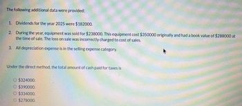 The following additional data were provided:
1. Dividends for the year 2025 were $182000.
2. During the year, equipment was sold for $238000. This equipment cost $350000 originally and had a book value of $288000 at
the time of sale. The loss on sale was incorrectly charged to cost of sales.
3. All depreciation expense is in the selling expense category.
Under the direct method, the total amount of cash paid for taxes is
O $324000.
© $390000.
O $334000.
O $278000.