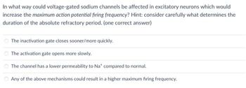 In what way could voltage-gated sodium channels be affected in excitatory neurons which would
increase the maximum action potential firing frequency? Hint: consider carefully what determines the
duration of the absolute refractory period. (one correct answer)
The inactivation gate closes sooner/more quickly.
The activation gate opens more slowly.
The channel has a lower permeability to Na* compared to normal.
Any of the above mechanisms could result in a higher maximum firing frequency.