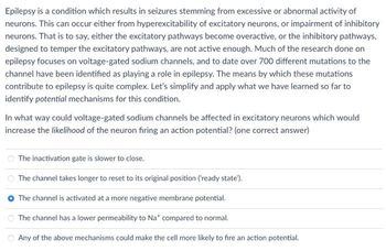 Epilepsy is a condition which results in seizures stemming from excessive or abnormal activity of
neurons. This can occur either from hyperexcitability of excitatory neurons, or impairment of inhibitory
neurons. That is to say, either the excitatory pathways become overactive, or the inhibitory pathways,
designed to temper the excitatory pathways, are not active enough. Much of the research done on
epilepsy focuses on voltage-gated sodium channels, and to date over 700 different mutations to the
channel have been identified as playing a role in epilepsy. The means by which these mutations
contribute to epilepsy is quite complex. Let's simplify and apply what we have learned so far to
identify potential mechanisms for this condition.
In what way could voltage-gated sodium channels be affected in excitatory neurons which would
increase the likelihood of the neuron firing an action potential? (one correct answer)
The inactivation gate is slower to close.
The channel takes longer to reset to its original position ('ready state').
The channel is activated at a more negative membrane potential.
The channel has a lower permeability to Nat compared to normal.
Any of the above mechanisms could make the cell more likely to fire an action potential.