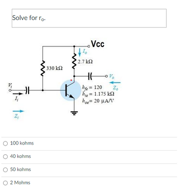 Ó
Solve for ro-
카
Z₁
100 kohms
40 kohms
50 kohms
2 Mohms
M
330 ΚΩ
2.7 ΚΩ
Vcc
HA
hfe = 120
hje = 1.175 kΩ
hoe = 20 μA/V
o%₂
Zo