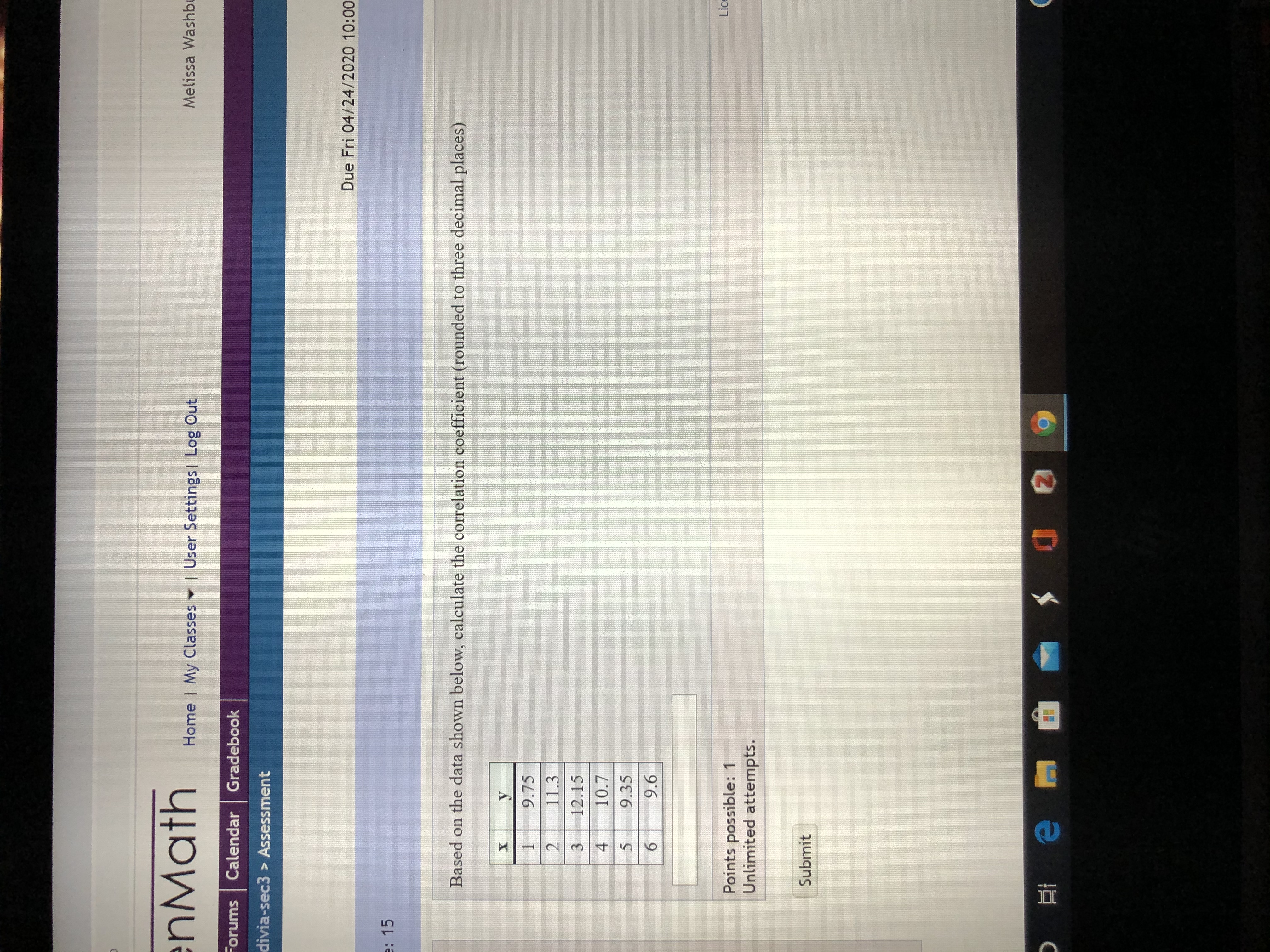 enMath
Home | My Classes User Settings| Log Out
Melissa Washbr
Forums Calendar Gradebook
divia-sec3 > Assessment
Due Fri 04/24/2020 10:00
e: 15
Based on the data shown below, calculate the correlation coefficient (rounded to three decimal places)
9.75
11.3
3.
12.15
4
10.7
9.35
6.
9.6
Lice
Points possible: 1
Unlimited attempts.
Submit
