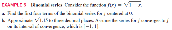 EXAMPLE 5 Binomial series Consider the function f(x) = V1 + x.
a. Find the first four terms of the binomial series for f centered at 0.
b. Approximate V1.15 to three decimal places. Assume the series for f converges to f
on its interval of convergence, which is [-1, 1].
