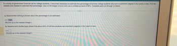 In a study of government financial aid for college students, becomes necessary to estimate the percentage of full-time college students who earn a bachelor's degree in four years or less. Find the
sample size needed to estimate that percentage. Use a 0.03 margin of error and use a confidence level of 99%. Complete parts (a) through (c) below.
G
a. Assume that nothing is known about the percentage to be estimated.
n= 1843
(Round up to the nearest integer.)
b. Assume prior studies have shown that about 60% of full-time students earn bachelor's degrees in four years or less.
n=0
(Round up to the nearest integer.)