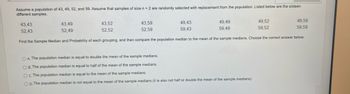 Assume a population of 43, 49, 52, and 59. Assume that samples of size n = 2 are randomly selected with replacement from the population. Listed below are the sixteen
different samples.
43,43
52,43
43,49
52,49
43,52
52.52
43,59
52,59
49,43
59,43
49,49
59,49
Find the Sample Median and Probability of each grouping, and then compare the population median to the mean of the sample medians. Choose the correct answer below.
49,52
59,52
OA. The population median is equal to double the mean of the sample medians.
OB. The population median is equal to half of the mean of the sample medians.
OC. The population median is equal to the mean of the sample medians.
OD. The population median is not equal to the mean of the sample medians (it is also not half or double the mean of the sample medians).
49,59
59,59