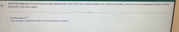 K
Assume that adults have IQ scores that are normally distributed with
the top 75%. (Hint: Draw a graph.)
mean of 97.6 and a standard deviation 15.8. Find the first quartile Q₁, which is the IQ score separating the bottom 25% from
The first quartile is.
(Type an integer or decimal rounded to one decimal place as needed.)