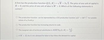 A firm has the production function Q(L, K) = √K + 2√L. The price of one unit of capital is
R> 0, and the price of one unit of labor is W> 0. Which of the following statements is
correct?
The production function can be represented by a CES production function [aL + bKº] for suitable
values of a, b and p.
The production function has increasing returns to scale.
The marginal rate of technical substitution is MRTS (L, K) =
2√L
VR
OfW= R. the fi rm's demand for labor is four times the demand for capital.