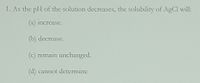 1. As the pH of the solution decreases, the solubility of AgCl will:
(a) increase.
(b) decrease.
(c) remain unchanged.
d) cannot determine
