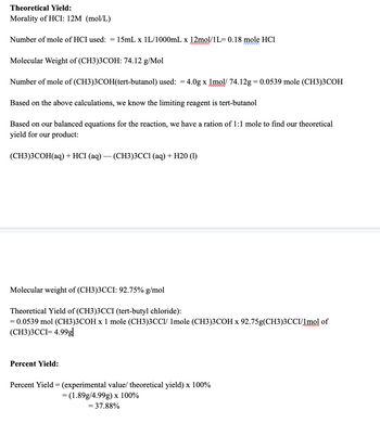 Theoretical Yield:
Morality of HCI: 12M (mol/L)
Number of mole of HCI used: = 15mL x 1L/1000mL x 12mol/1L= 0.18 mole HC1
Molecular Weight of (CH3)3COH: 74.12 g/Mol
Number of mole of (CH3)3COH(tert-butanol) used: = 4.0g x 1mol/ 74.12g = 0.0539 mole (CH3)3COH
Based on the above calculations, we know the limiting reagent is tert-butanol
Based on our balanced equations for the reaction, we have a ration of 1:1 mole to find our theoretical
yield for our product:
(CH3)3COH(aq) + HCI (aq) — (CH3)3CC1 (aq) + H20 (1)
Molecular weight of (CH3)3CCI: 92.75% g/mol
Theoretical Yield of (CH3)3CCI (tert-butyl chloride):
= 0.0539 mol (CH3)3COH x 1 mole (CH3)3CC1/ 1mole (CH3)3COH x 92.75g(CH3)3CCI/1mol of
(CH3)3CCI= 4.99g|
Percent Yield:
Percent Yield = (experimental value/ theoretical yield) x 100%
= (1.89g/4.99g) x 100%
= 37.88%